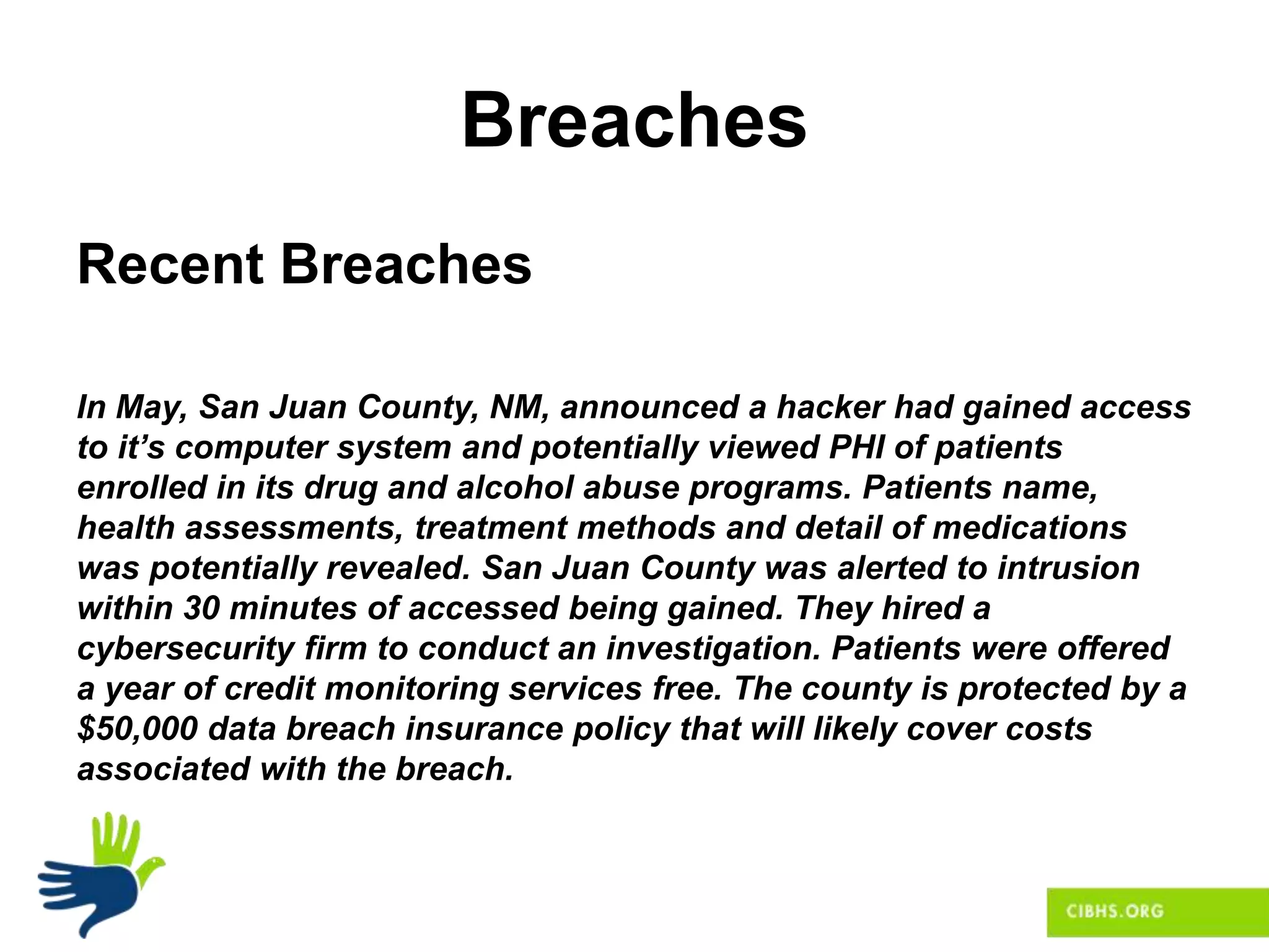 Breaches
Recent Breaches
In May, San Juan County, NM, announced a hacker had gained access
to it’s computer system and potentially viewed PHI of patients
enrolled in its drug and alcohol abuse programs. Patients name,
health assessments, treatment methods and detail of medications
was potentially revealed. San Juan County was alerted to intrusion
within 30 minutes of accessed being gained. They hired a
cybersecurity firm to conduct an investigation. Patients were offered
a year of credit monitoring services free. The county is protected by a
$50,000 data breach insurance policy that will likely cover costs
associated with the breach.
 