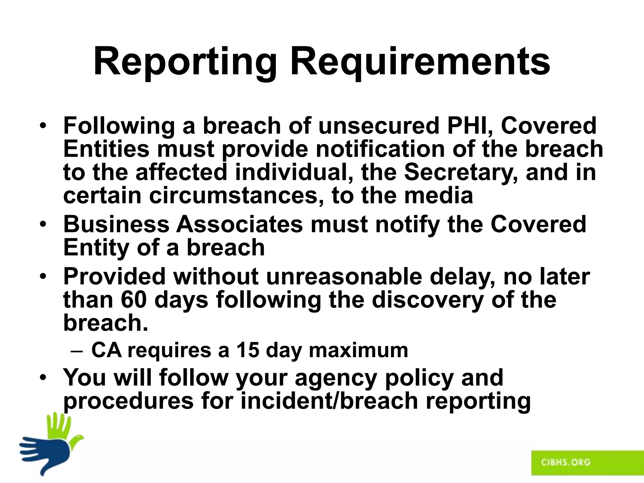 Reporting Requirements
• Following a breach of unsecured PHI, Covered
Entities must provide notification of the breach
to the affected individual, the Secretary, and in
certain circumstances, to the media
• Business Associates must notify the Covered
Entity of a breach
• Provided without unreasonable delay, no later
than 60 days following the discovery of the
breach.
– CA requires a 15 day maximum
• You will follow your agency policy and
procedures for incident/breach reporting
 