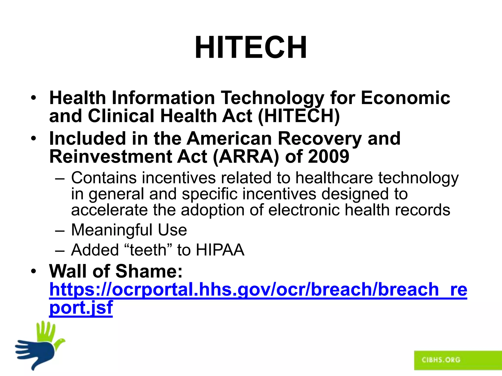 HITECH
• Health Information Technology for Economic
and Clinical Health Act (HITECH)
• Included in the American Recovery and
Reinvestment Act (ARRA) of 2009
– Contains incentives related to healthcare technology
in general and specific incentives designed to
accelerate the adoption of electronic health records
– Meaningful Use
– Added “teeth” to HIPAA
• Wall of Shame:
https://ocrportal.hhs.gov/ocr/breach/breach_re
port.jsf
 