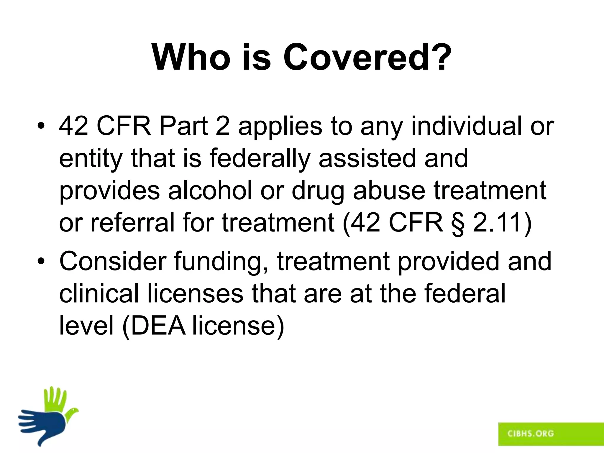 Who is Covered?
• 42 CFR Part 2 applies to any individual or
entity that is federally assisted and
provides alcohol or drug abuse treatment
or referral for treatment (42 CFR § 2.11)
• Consider funding, treatment provided and
clinical licenses that are at the federal
level (DEA license)
 