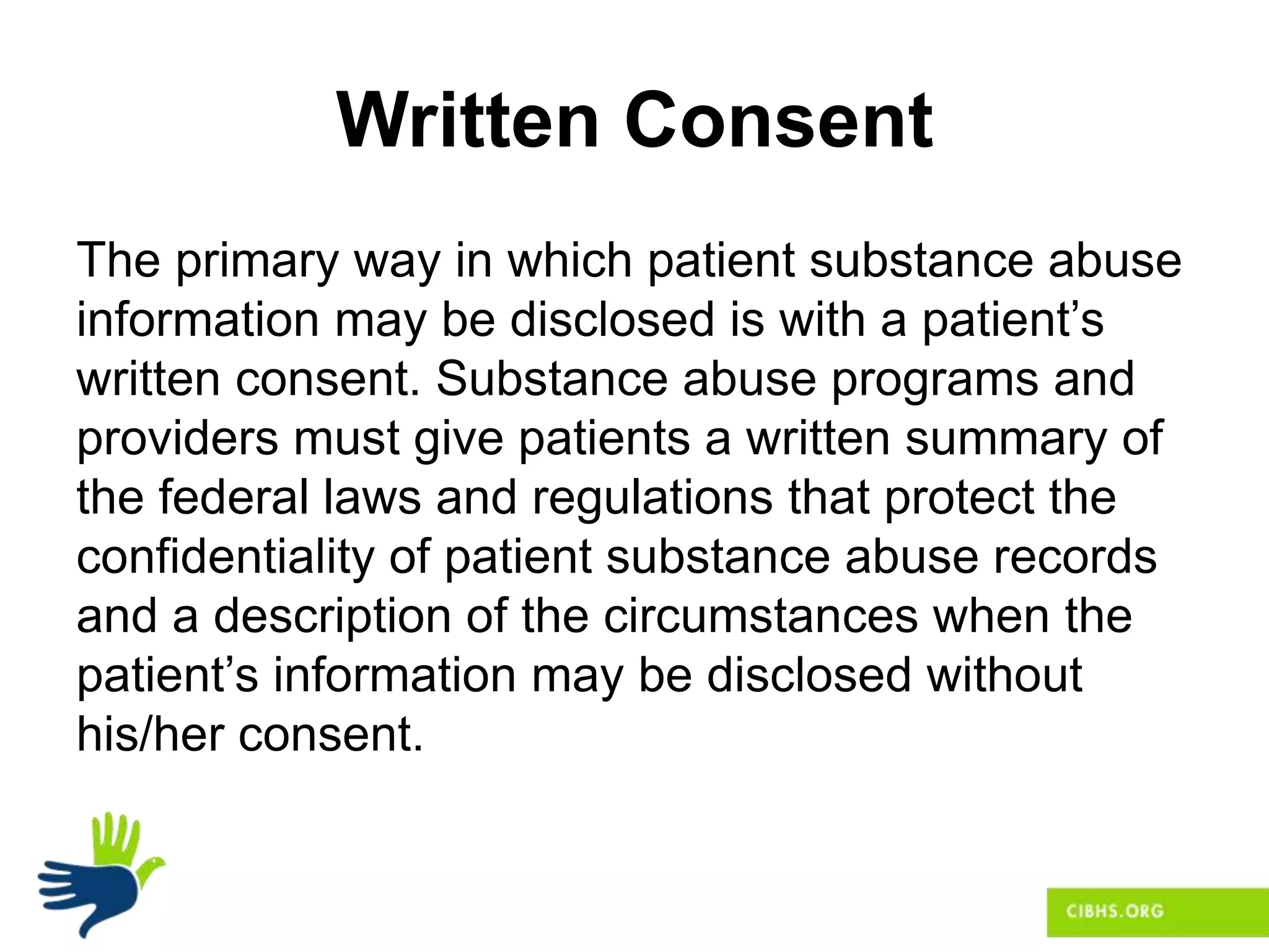 Written Consent
The primary way in which patient substance abuse
information may be disclosed is with a patient’s
written consent. Substance abuse programs and
providers must give patients a written summary of
the federal laws and regulations that protect the
confidentiality of patient substance abuse records
and a description of the circumstances when the
patient’s information may be disclosed without
his/her consent.
 