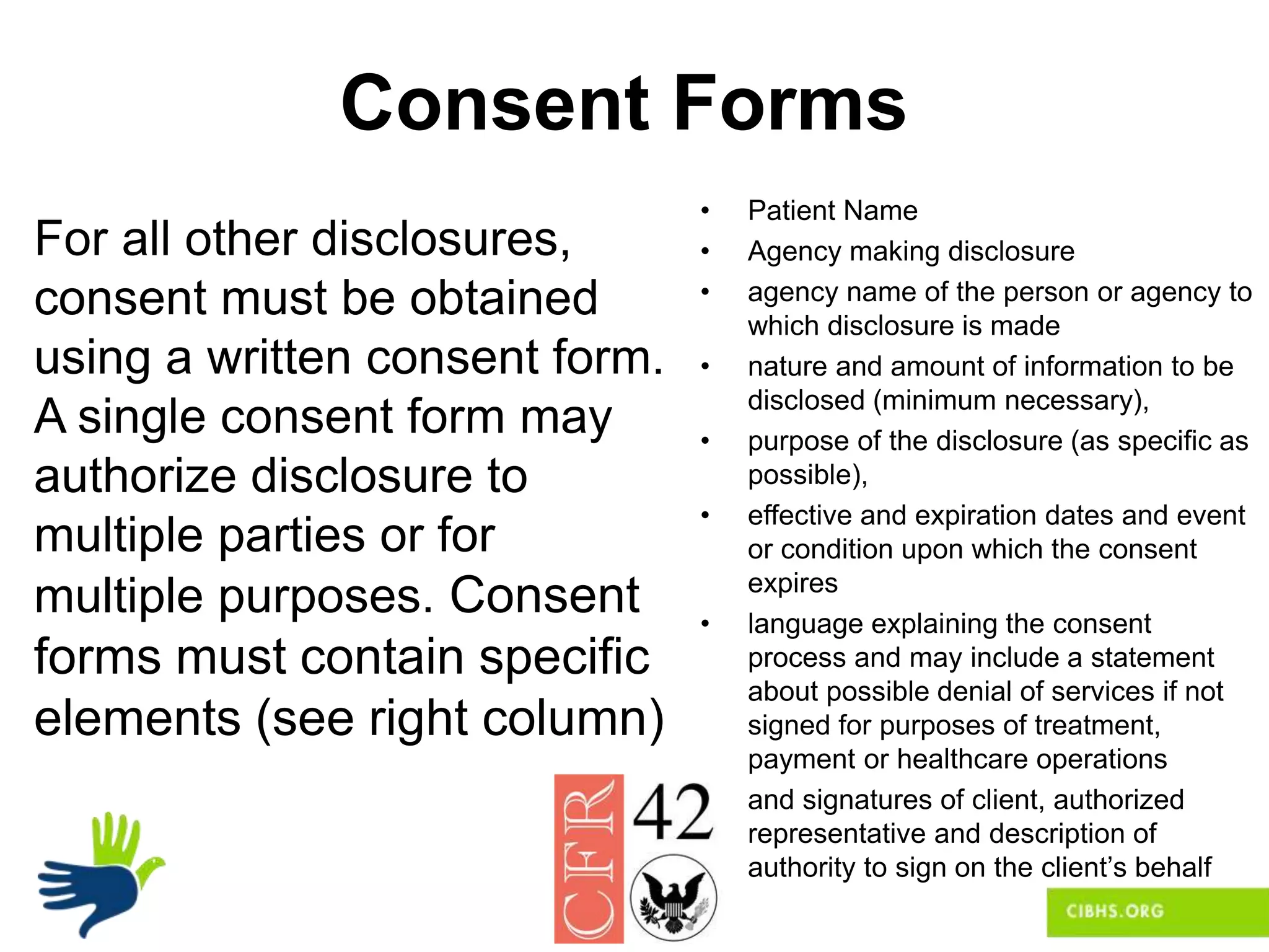 Consent Forms
For all other disclosures,
consent must be obtained
using a written consent form.
A single consent form may
authorize disclosure to
multiple parties or for
multiple purposes. Consent
forms must contain specific
elements (see right column)
• Patient Name
• Agency making disclosure
• agency name of the person or agency to
which disclosure is made
• nature and amount of information to be
disclosed (minimum necessary),
• purpose of the disclosure (as specific as
possible),
• effective and expiration dates and event
or condition upon which the consent
expires
• language explaining the consent
process and may include a statement
about possible denial of services if not
signed for purposes of treatment,
payment or healthcare operations
• and signatures of client, authorized
representative and description of
authority to sign on the client’s behalf
 