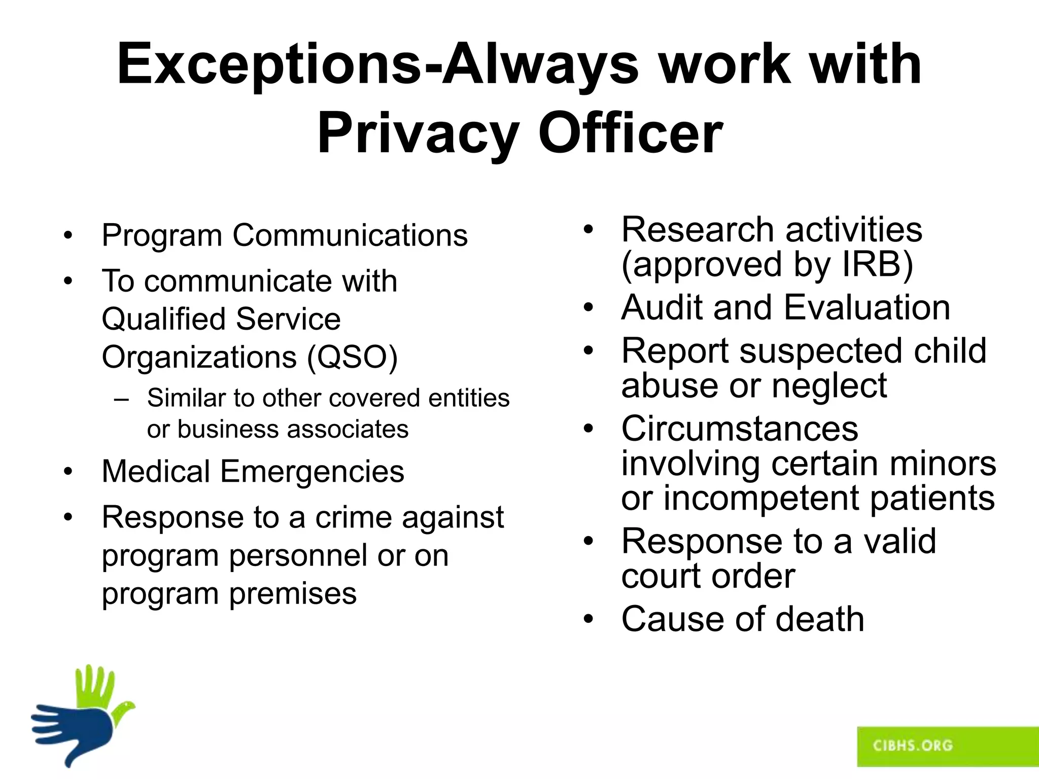 Exceptions-Always work with
Privacy Officer
• Program Communications
• To communicate with
Qualified Service
Organizations (QSO)
– Similar to other covered entities
or business associates
• Medical Emergencies
• Response to a crime against
program personnel or on
program premises
• Research activities
(approved by IRB)
• Audit and Evaluation
• Report suspected child
abuse or neglect
• Circumstances
involving certain minors
or incompetent patients
• Response to a valid
court order
• Cause of death
 