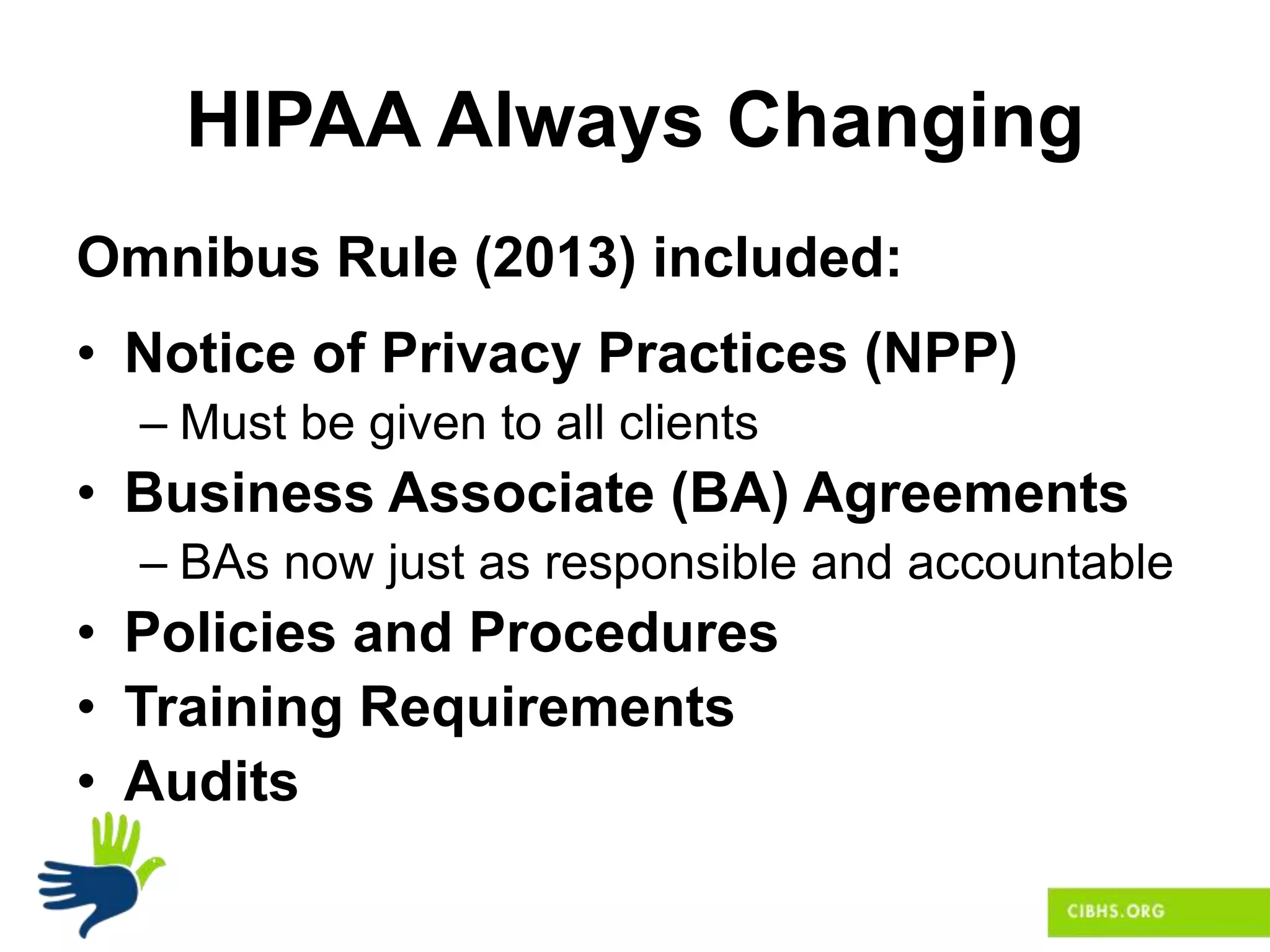 HIPAA Always Changing
Omnibus Rule (2013) included:
• Notice of Privacy Practices (NPP)
– Must be given to all clients
• Business Associate (BA) Agreements
– BAs now just as responsible and accountable
• Policies and Procedures
• Training Requirements
• Audits
 
