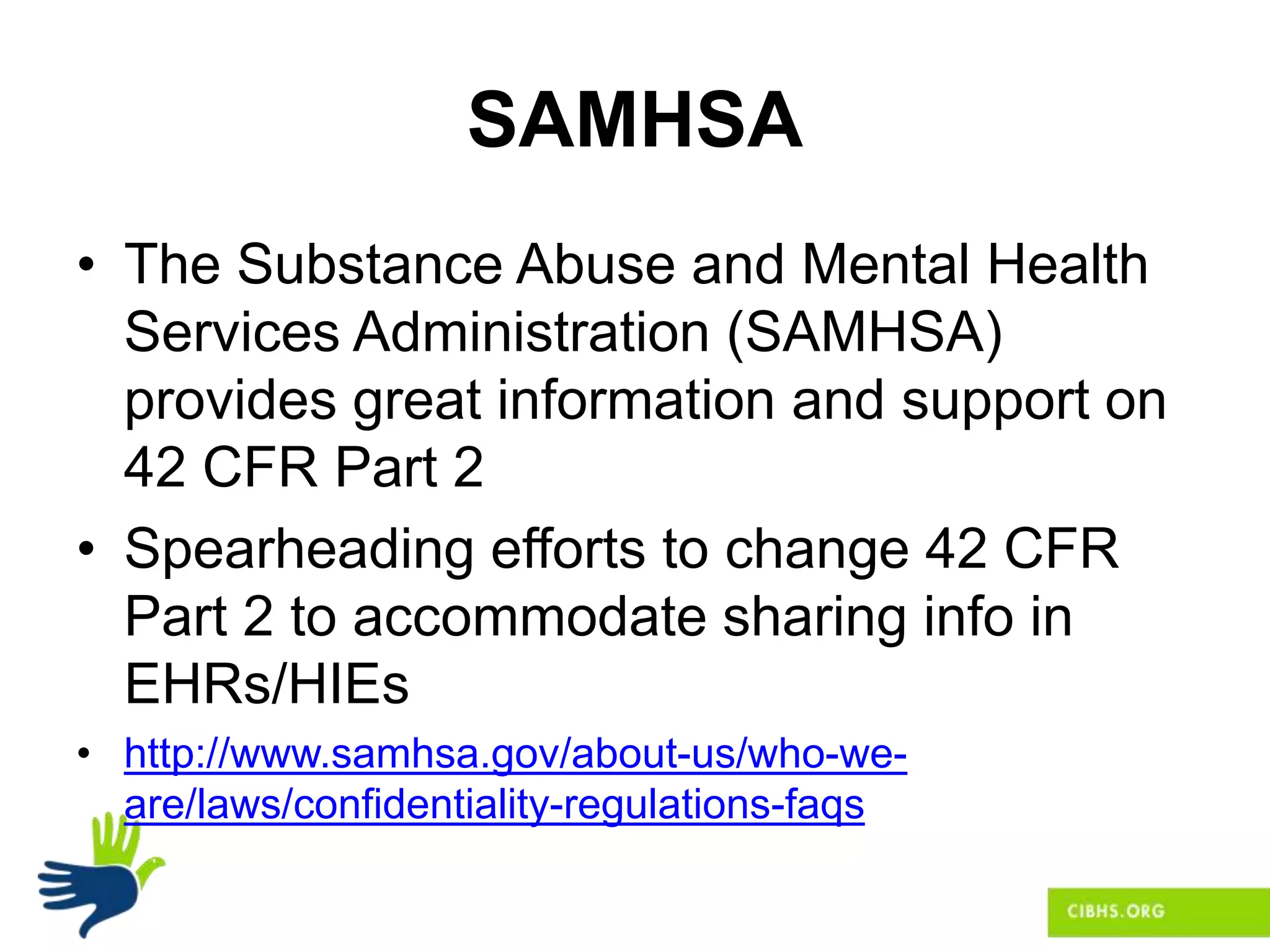 SAMHSA
• The Substance Abuse and Mental Health
Services Administration (SAMHSA)
provides great information and support on
42 CFR Part 2
• Spearheading efforts to change 42 CFR
Part 2 to accommodate sharing info in
EHRs/HIEs
• http://www.samhsa.gov/about-us/who-we-
are/laws/confidentiality-regulations-faqs
 