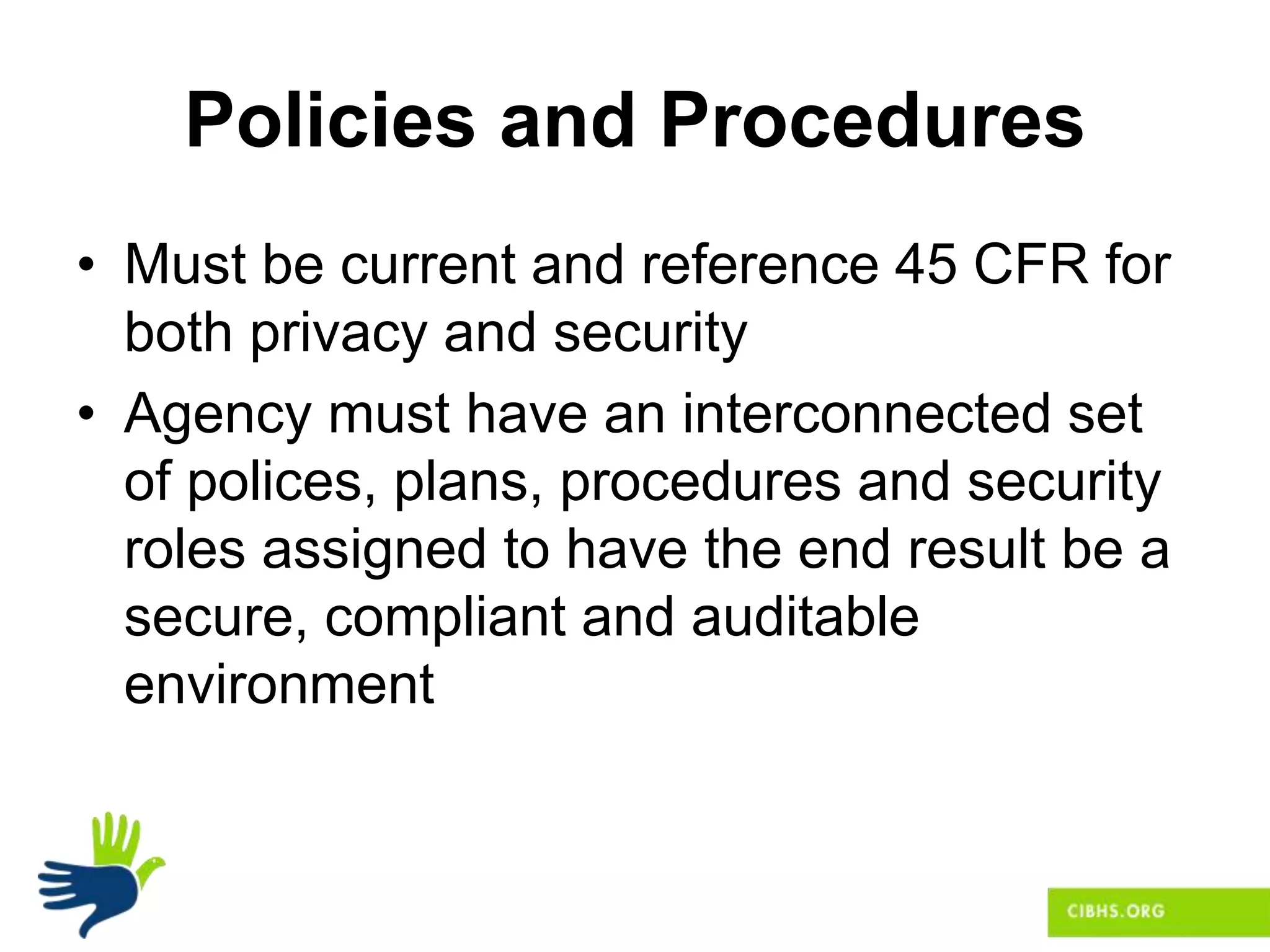 Policies and Procedures
• Must be current and reference 45 CFR for
both privacy and security
• Agency must have an interconnected set
of polices, plans, procedures and security
roles assigned to have the end result be a
secure, compliant and auditable
environment
 