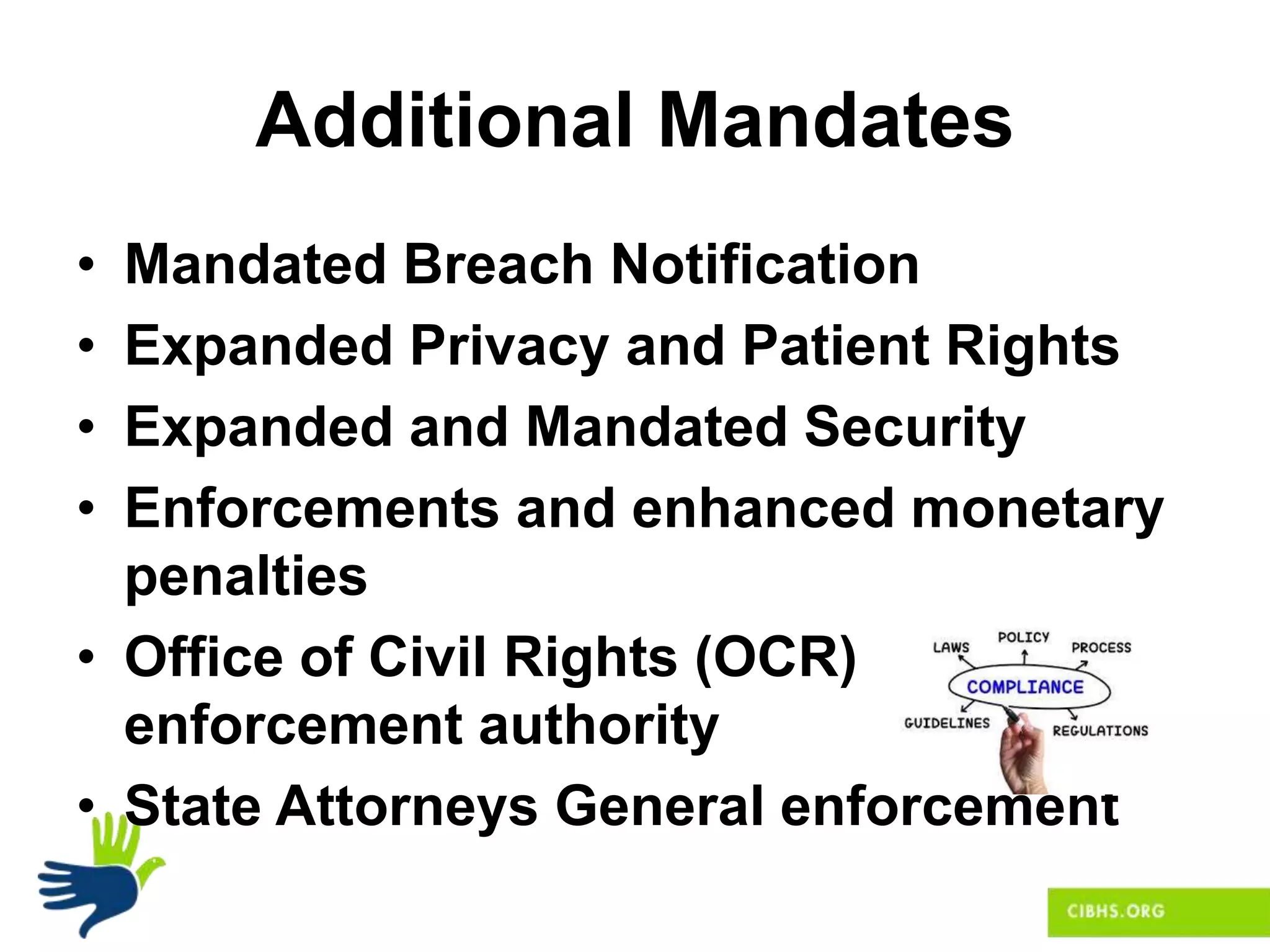 Additional Mandates
• Mandated Breach Notification
• Expanded Privacy and Patient Rights
• Expanded and Mandated Security
• Enforcements and enhanced monetary
penalties
• Office of Civil Rights (OCR)
enforcement authority
• State Attorneys General enforcement
 