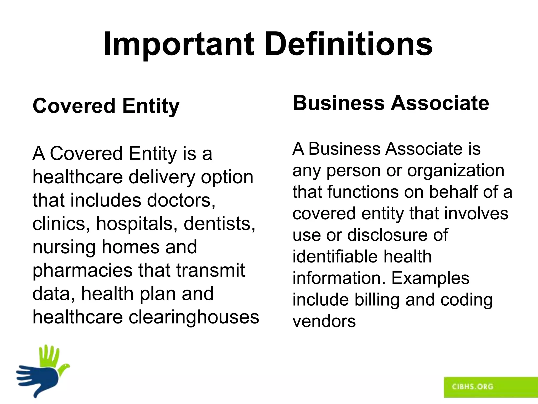 Important Definitions
Covered Entity
A Covered Entity is a
healthcare delivery option
that includes doctors,
clinics, hospitals, dentists,
nursing homes and
pharmacies that transmit
data, health plan and
healthcare clearinghouses
Business Associate
A Business Associate is
any person or organization
that functions on behalf of a
covered entity that involves
use or disclosure of
identifiable health
information. Examples
include billing and coding
vendors
 