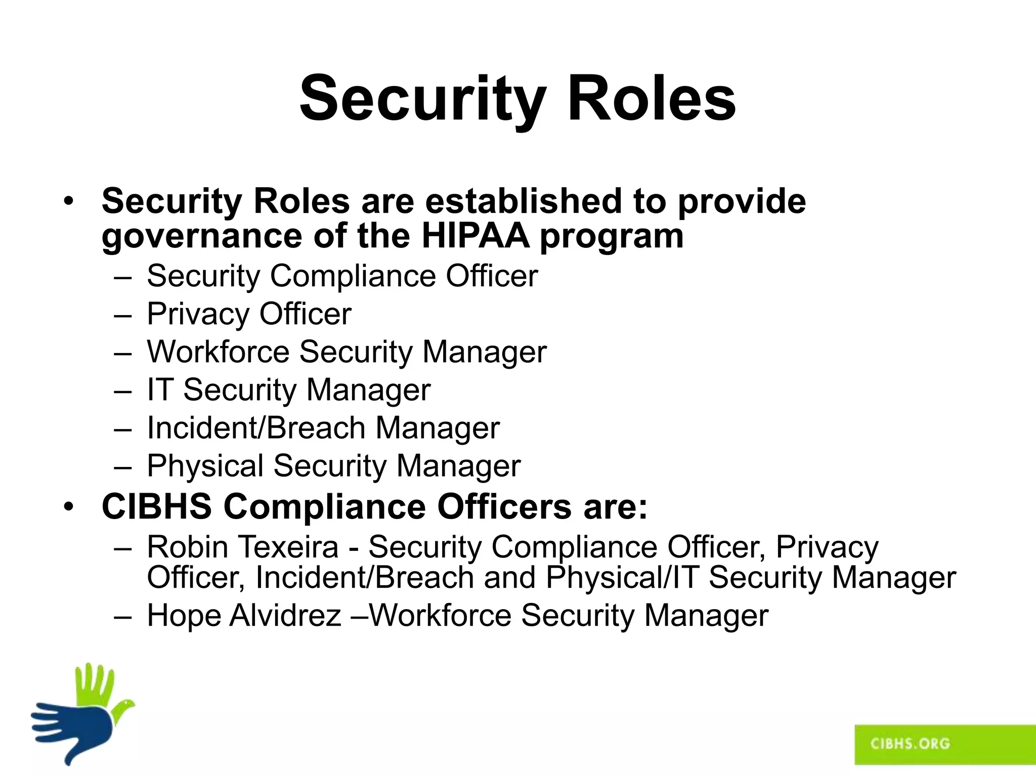 Security Roles
• Security Roles are established to provide
governance of the HIPAA program
– Security Compliance Officer
– Privacy Officer
– Workforce Security Manager
– IT Security Manager
– Incident/Breach Manager
– Physical Security Manager
• CIBHS Compliance Officers are:
– Robin Texeira - Security Compliance Officer, Privacy
Officer, Incident/Breach and Physical/IT Security Manager
– Hope Alvidrez –Workforce Security Manager
 