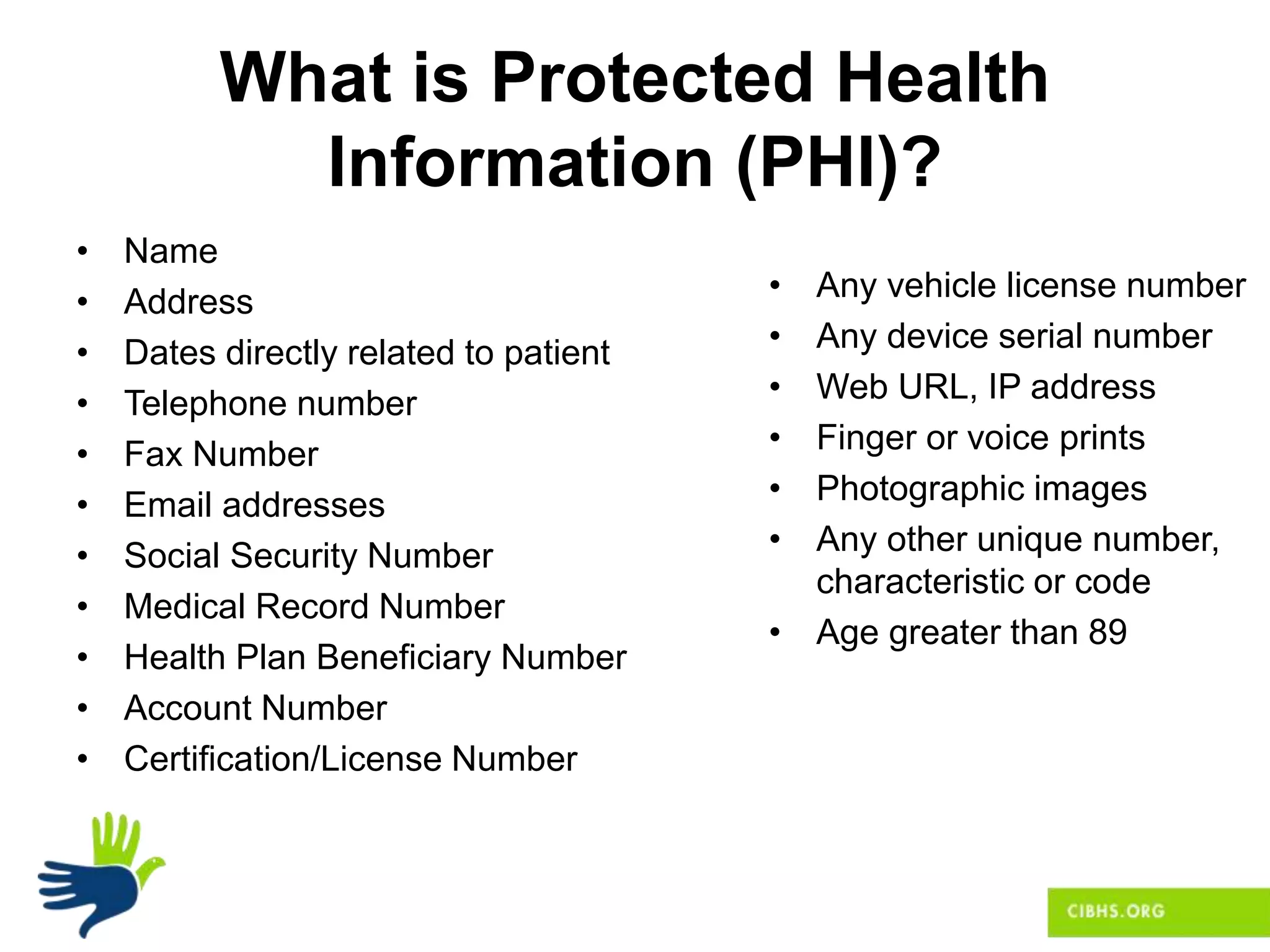 What is Protected Health
Information (PHI)?
• Name
• Address
• Dates directly related to patient
• Telephone number
• Fax Number
• Email addresses
• Social Security Number
• Medical Record Number
• Health Plan Beneficiary Number
• Account Number
• Certification/License Number
• Any vehicle license number
• Any device serial number
• Web URL, IP address
• Finger or voice prints
• Photographic images
• Any other unique number,
characteristic or code
• Age greater than 89
 