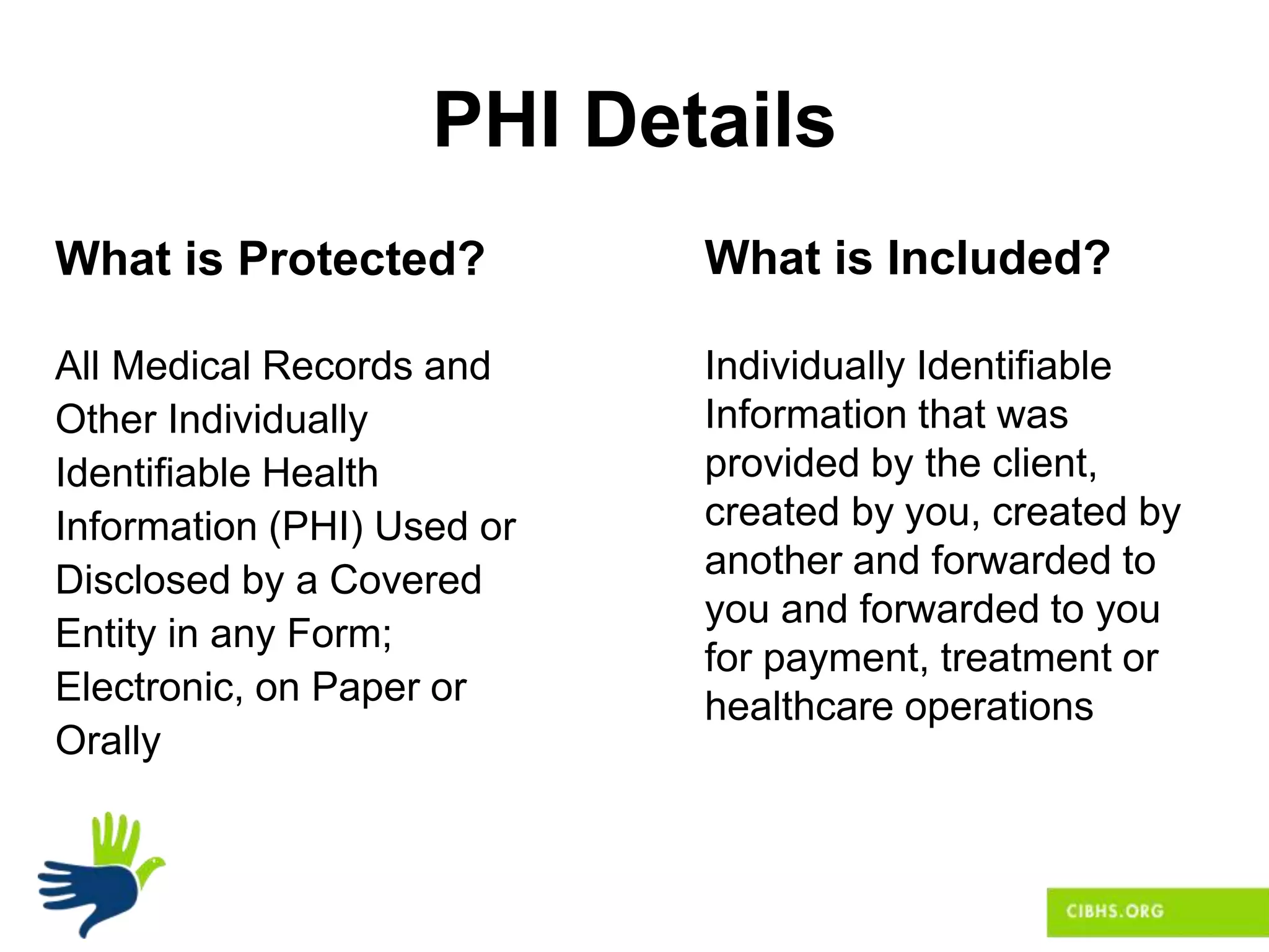PHI Details
What is Protected?
All Medical Records and
Other Individually
Identifiable Health
Information (PHI) Used or
Disclosed by a Covered
Entity in any Form;
Electronic, on Paper or
Orally
What is Included?
Individually Identifiable
Information that was
provided by the client,
created by you, created by
another and forwarded to
you and forwarded to you
for payment, treatment or
healthcare operations
 