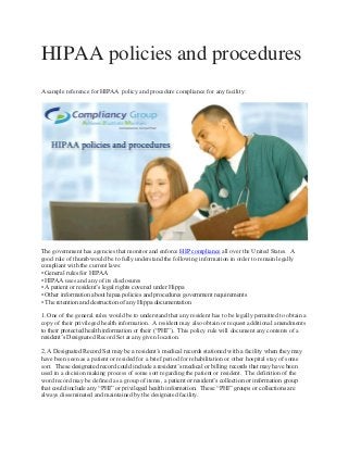 HIPAA policies and procedures
A sample reference for HIPAA policy and procedure compliance for any facility:

The government has agencies that monitor and enforce HIP compliance all over the United States. A
good rule of thumb would be to fully understand the following information in order to remain legally
compliant with the current laws:
• General rules for HIPAA
• HIPAA uses and any of its disclosures
• A patient or resident’s legal rights covered under Hippa
• Other information about hipaa policies and procedures government requirements
• The retention and destruction of any Hippa documentation
1. One of the general rules would be to understand that any resident has to be legally permitted to obtain a
copy of their privileged health information. A resident may also obtain or request additional amendments
to their protected health information or their (“PHI”). This policy rule will document any contents of a
resident’s Designated Record Set at any given location.
2. A Designated Record Set may be a resident’s medical records stationed with a facility when they may
have been seen as a patient or resided for a brief period for rehabilitation or other hospital stay of some
sort. These designated record could include a resident’s medical or billing records that may have been
used in a decision making process of some sort regarding the patient or resident. The definition of the
word record may be defined as a group of items, a patient or resident’s collection or information group
that could include any “PHI” or privileged health information. These “PHI” groups or collections are
always disseminated and maintained by the designated facility.

 