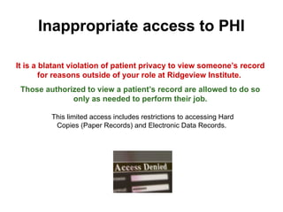 Inappropriate access to PHI
It is a blatant violation of patient privacy to view someone’s record
for reasons outside of your role at Ridgeview Institute.
Those authorized to view a patient’s record are allowed to do so
only as needed to perform their job.
This limited access includes restrictions to accessing Hard
Copies (Paper Records) and Electronic Data Records.
 