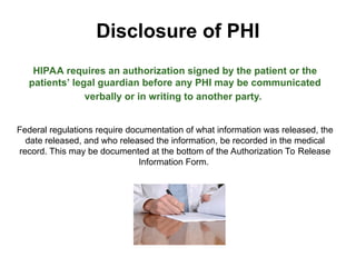 Disclosure of PHI
HIPAA requires an authorization signed by the patient or the
patients’ legal guardian before any PHI may be communicated
verbally or in writing to another party.
Federal regulations require documentation of what information was released, the
date released, and who released the information, be recorded in the medical
record. This may be documented at the bottom of the Authorization To Release
Information Form.
 