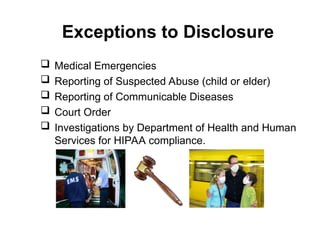 Exceptions to Disclosure
 Medical Emergencies
 Reporting of Suspected Abuse (child or elder)
 Reporting of Communicable Diseases
 Court Order
 Investigations by Department of Health and Human
Services for HIPAA compliance.
 