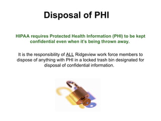 Disposal of PHI
HIPAA requires Protected Health Information (PHI) to be kept
confidential even when it’s being thrown away.
It is the responsibility of ALL Ridgeview work force members to
dispose of anything with PHI in a locked trash bin designated for
disposal of confidential information.
 