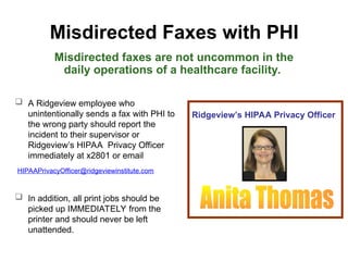 Misdirected Faxes with PHI
Misdirected faxes are not uncommon in the
daily operations of a healthcare facility.
 A Ridgeview employee who
unintentionally sends a fax with PHI to
the wrong party should report the
incident to their supervisor or
Ridgeview’s HIPAA Privacy Officer
immediately at x2801 or email
HIPAAPrivacyOfficer@ridgeviewinstitute.com
 In addition, all print jobs should be
picked up IMMEDIATELY from the
printer and should never be left
unattended.
Ridgeview’s HIPAA Privacy Officer
 