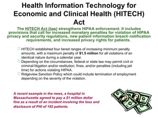 Health Information Technology for
Economic and Clinical Health (HITECH)
Act
The HITECH Act (law) strengthens HIPAA enforcement. It includes
provisions that call for increased monetary penalties for violation of HIPAA
privacy and security regulations, new patient information breach notification
requirements, and increased privacy rights for patients.
 HITECH established four tiered ranges of increasing minimum penalty
amounts, with a maximum penalty of $1.5 million for all violations of an
identical nature during a calendar year.
 Depending on the circumstances, federal or state law may permit civil or
criminal litigation and/or restitution, fines, and/or penalties (including jail
time) for actions violating HIPAA.
 Ridgeview Sanction Policy which could include termination of employment
depending on the severity of the violation.
A recent example in the news, a hospital in
Massachusetts agreed to pay a $1 million dollar
fine as a result of an incident involving the loss and
disclosure of PHI of 192 patients.
 