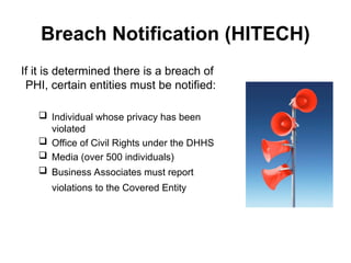 Breach Notification (HITECH)
If it is determined there is a breach of
PHI, certain entities must be notified:
 Individual whose privacy has been
violated
 Office of Civil Rights under the DHHS
 Media (over 500 individuals)
 Business Associates must report
violations to the Covered Entity
 