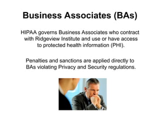 Business Associates (BAs)
HIPAA governs Business Associates who contract
with Ridgeview Institute and use or have access
to protected health information (PHI).
Penalties and sanctions are applied directly to
BAs violating Privacy and Security regulations.
 