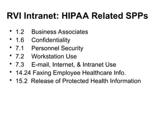 RVI Intranet: HIPAA Related SPPs
 1.2 Business Associates
 1.6 Confidentiality
 7.1 Personnel Security
 7.2 Workstation Use
 7.3 E-mail, Internet, & Intranet Use
 14.24 Faxing Employee Healthcare Info.
 15.2 Release of Protected Health Information
 