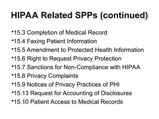 HIPAA Related SPPs (continued)
15.3 Completion of Medical Record
15.4 Faxing Patient Information
15.5 Amendment to Protected Health Information
15.6 Right to Request Privacy Protection
15.7 Sanctions for Non-Compliance with HIPAA
15.8 Privacy Complaints
15.9 Notices of Privacy Practices of PHI
15.13 Request for Accounting of Disclosures
15.10 Patient Access to Medical Records
 