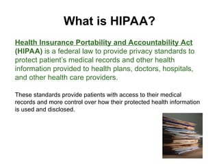 What is HIPAA?
Health Insurance Portability and Accountability Act
(HIPAA) is a federal law to provide privacy standards to
protect patient’s medical records and other health
information provided to health plans, doctors, hospitals,
and other health care providers.
These standards provide patients with access to their medical
records and more control over how their protected health information
is used and disclosed.
 