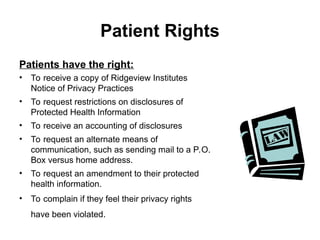 Patient Rights
Patients have the right:
• To receive a copy of Ridgeview Institutes
Notice of Privacy Practices
• To request restrictions on disclosures of
Protected Health Information
• To receive an accounting of disclosures
• To request an alternate means of
communication, such as sending mail to a P.O.
Box versus home address.
• To request an amendment to their protected
health information.
• To complain if they feel their privacy rights
have been violated.
 