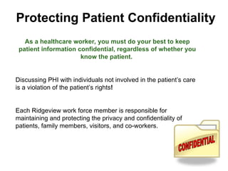 Protecting Patient Confidentiality
As a healthcare worker, you must do your best to keep
patient information confidential, regardless of whether you
know the patient.
Discussing PHI with individuals not involved in the patient’s care
is a violation of the patient’s rights!
Each Ridgeview work force member is responsible for
maintaining and protecting the privacy and confidentiality of
patients, family members, visitors, and co-workers.
 