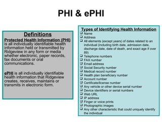 PHI & ePHI
Definitions
Protected Health Information (PHI)
is all individually identifiable health
information held or transmitted by
Ridgeview in any form or media
whether electronic, paper records,
fax documents or oral
communications.
ePHI is all individually identifiable
health information that Ridgeview
creates, receives, maintains or
transmits in electronic form.
Types of Identifying Health Information
 Name
 Address
 All elements (except years) of dates related to an
individual (including birth date, admission date,
discharge date, date of death, and exact age if over
89)
 Telephone numbers
 FAX number
 Email address
 Social Security number
 Medical record number
 Health plan beneficiary number
 Account number
 Certificate/license number
 Any vehicle or other device serial number
 Device identifiers or serial numbers
 Web URL
 IP address
 Finger or voice prints
 Photographic images
 Any other characteristic that could uniquely identify
the individual
 