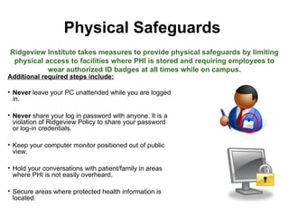 Physical Safeguards
Additional required steps include:
• Never leave your PC unattended while you are logged
in.
• Never share your log in password with anyone. It is a
violation of Ridgeview Policy to share your password
or log-in credentials.
• Keep your computer monitor positioned out of public
view.
• Hold your conversations with patient/family in areas
where PHI is not easily overheard.
• Secure areas where protected health information is
located.
Ridgeview Institute takes measures to provide physical safeguards by limiting
physical access to facilities where PHI is stored and requiring employees to
wear authorized ID badges at all times while on campus.
 