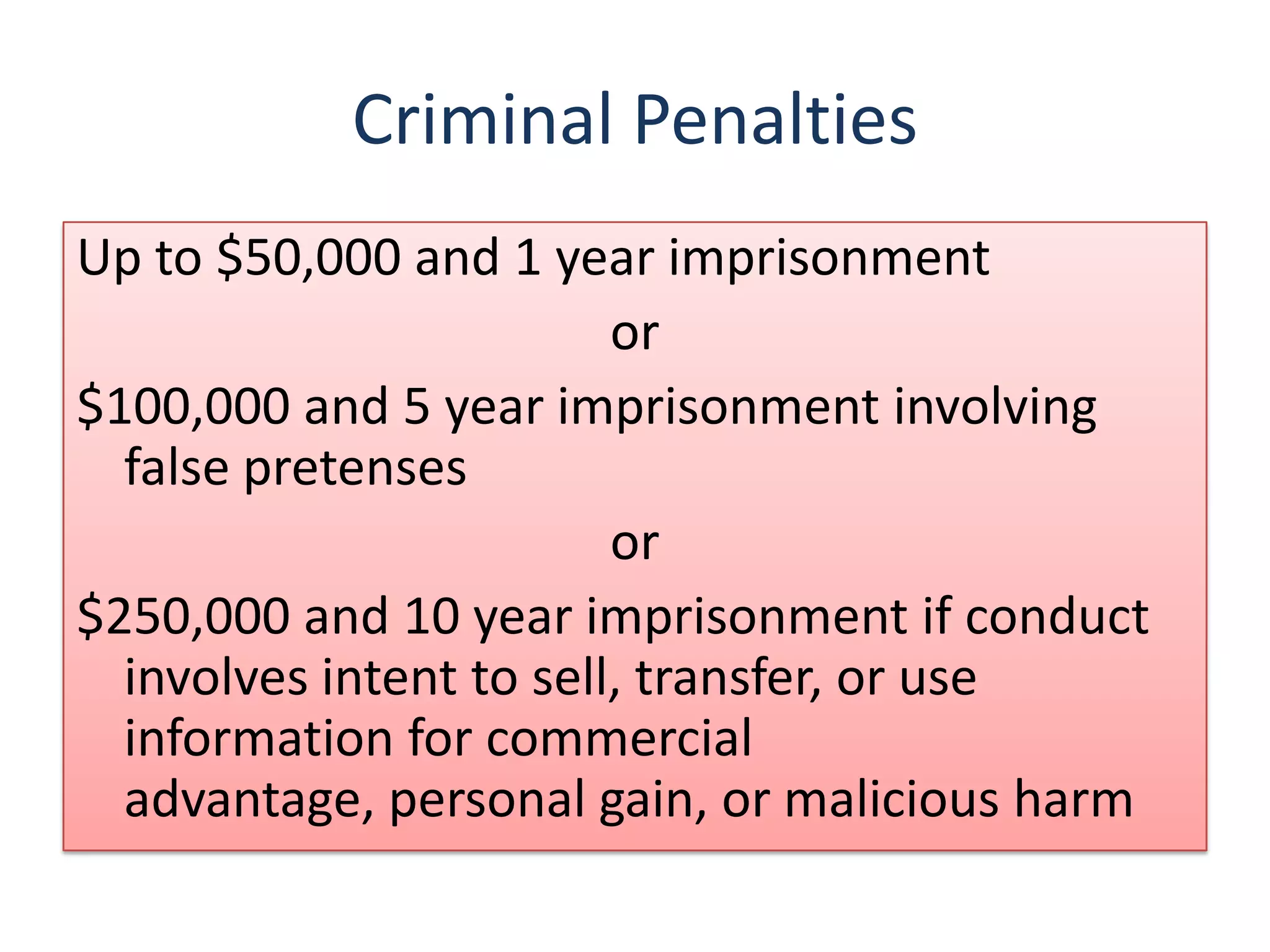 Criminal Penalties
Up to $50,000 and 1 year imprisonment
                         or
$100,000 and 5 year imprisonment involving
  false pretenses
                         or
$250,000 and 10 year imprisonment if conduct
  involves intent to sell, transfer, or use
  information for commercial
  advantage, personal gain, or malicious harm
 