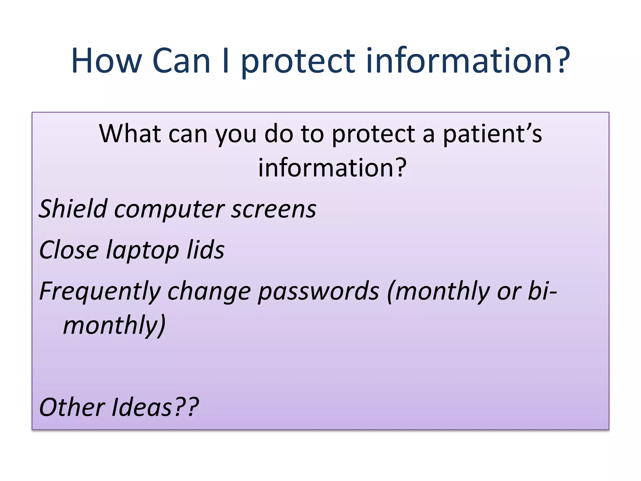 How Can I protect information?
     What can you do to protect a patient’s
                  information?
Shield computer screens
Close laptop lids
Frequently change passwords (monthly or bi-
  monthly)

Other Ideas??
 
