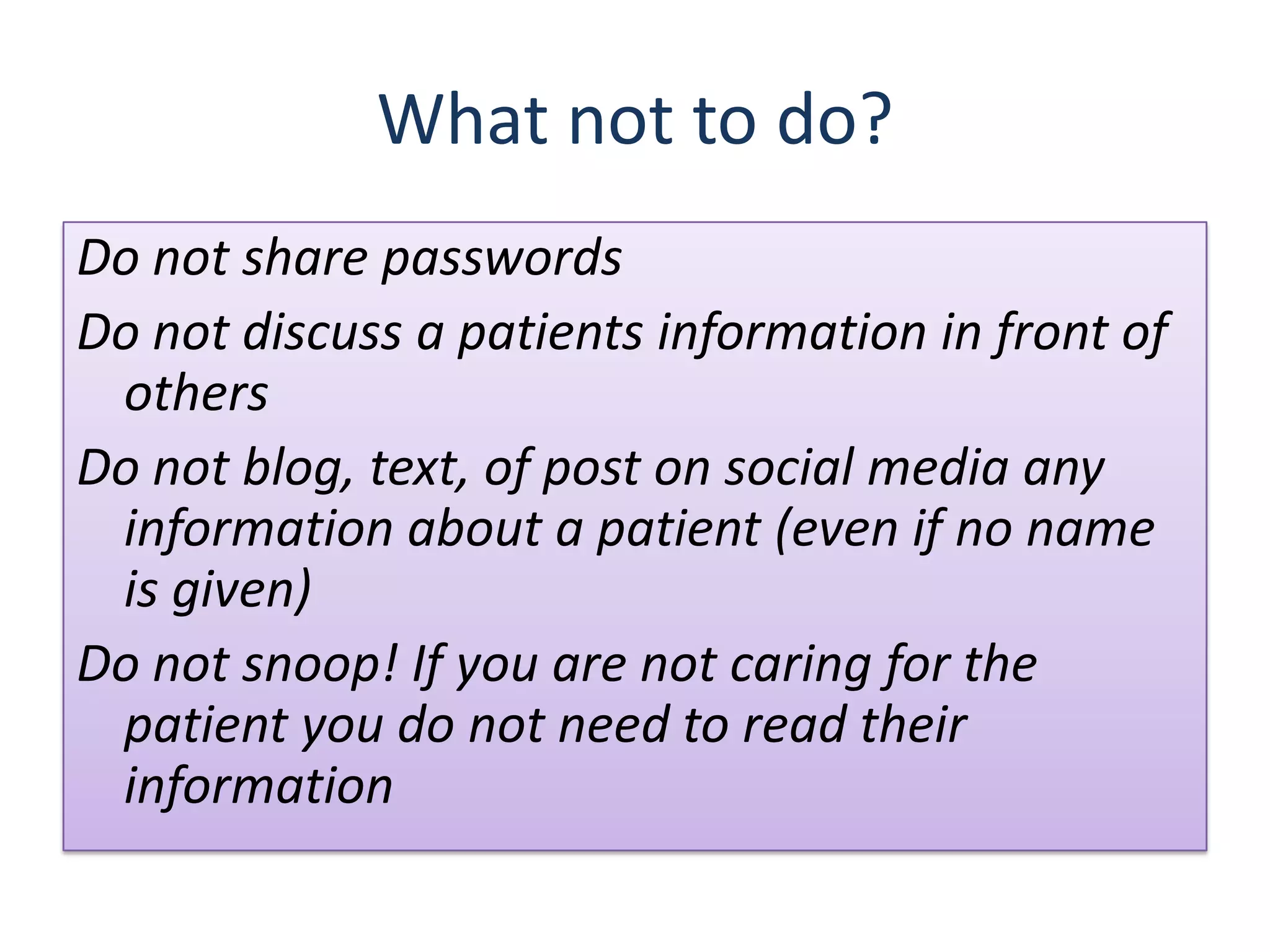 What not to do?
Do not share passwords
Do not discuss a patients information in front of
 others
Do not blog, text, of post on social media any
 information about a patient (even if no name
 is given)
Do not snoop! If you are not caring for the
 patient you do not need to read their
 information
 