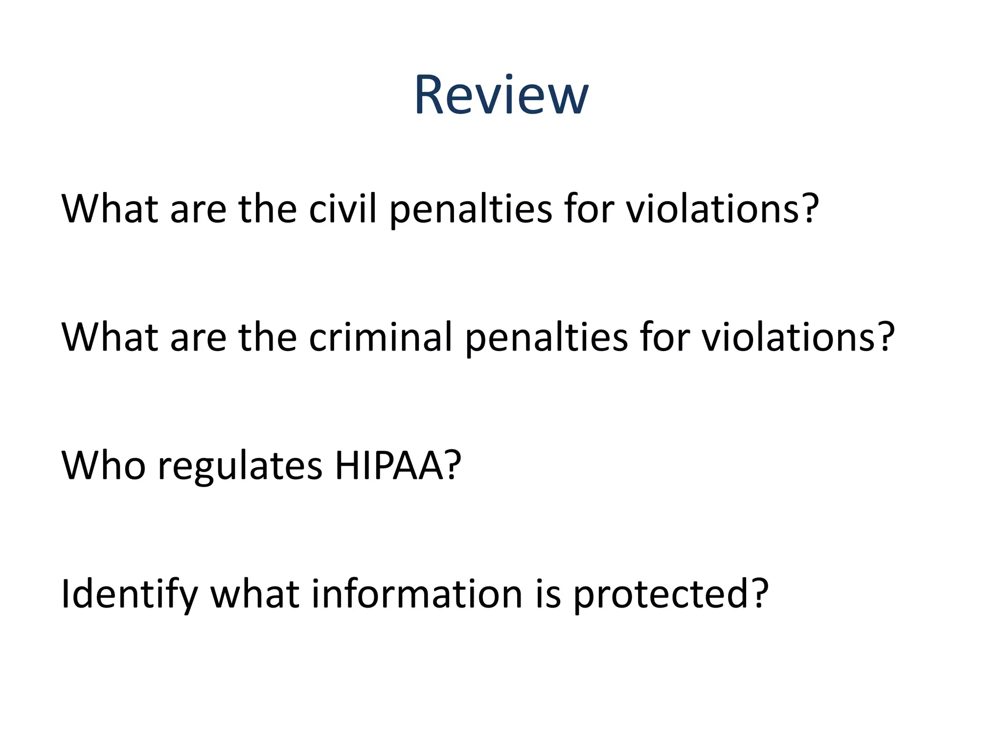Review
What are the civil penalties for violations?

What are the criminal penalties for violations?

Who regulates HIPAA?

Identify what information is protected?
 