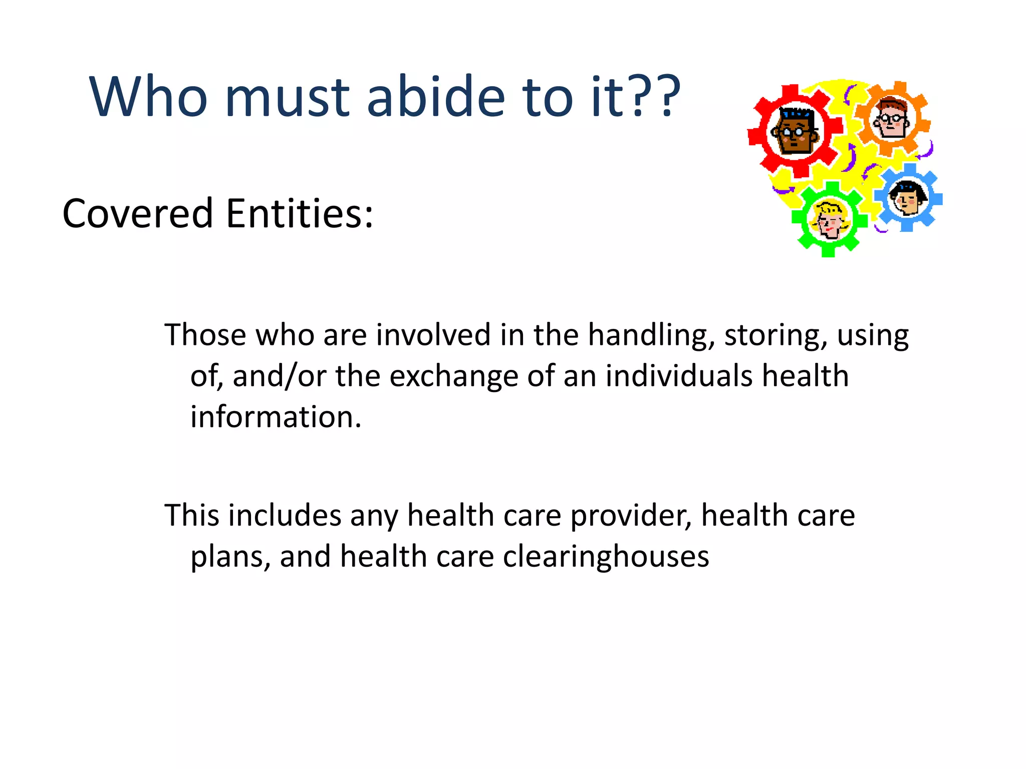 Who must abide to it??
Covered Entities:

     Those who are involved in the handling, storing, using
       of, and/or the exchange of an individuals health
       information.

     This includes any health care provider, health care
       plans, and health care clearinghouses
 