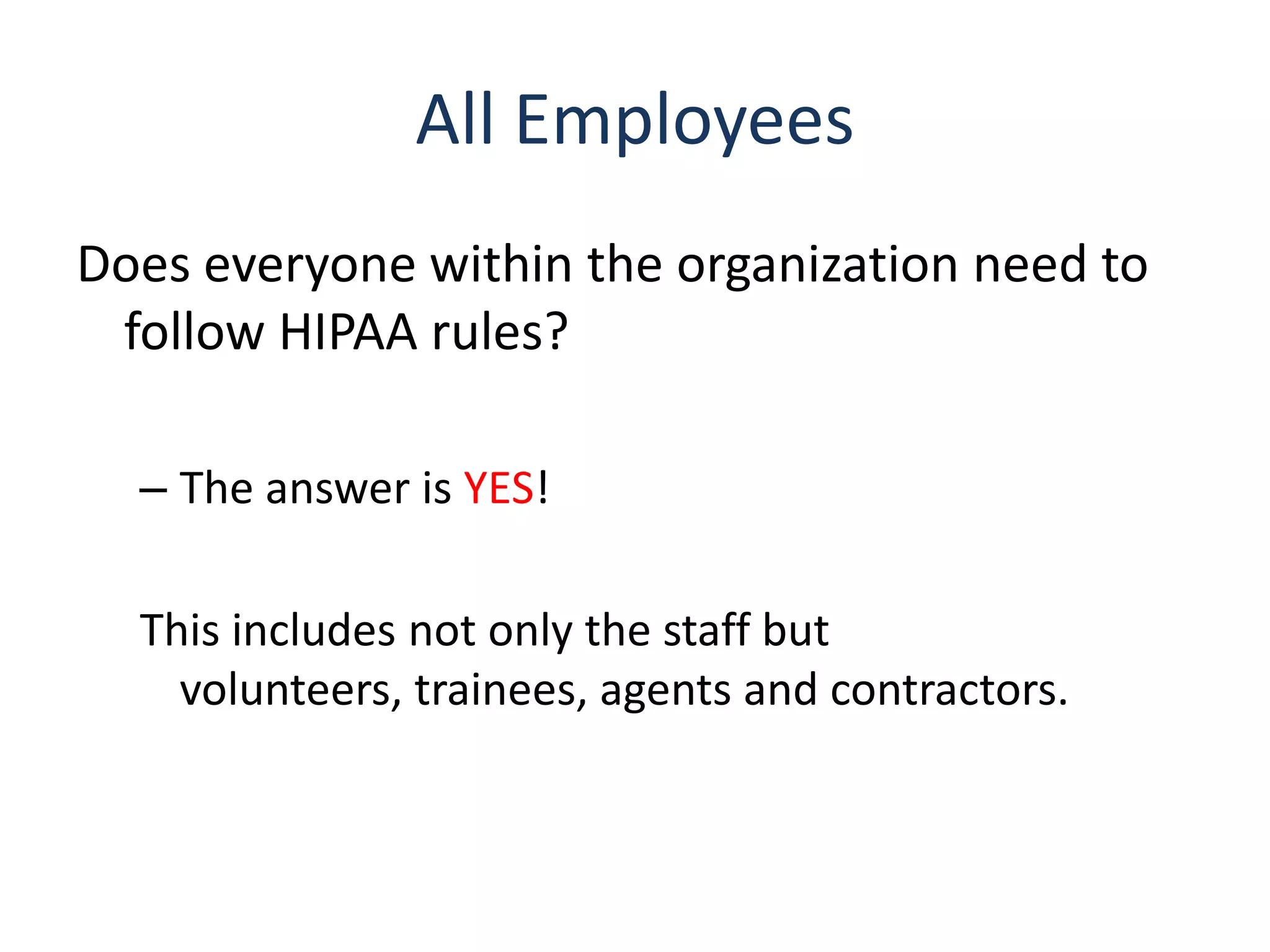 All Employees
Does everyone within the organization need to
 follow HIPAA rules?

  – The answer is YES!

  This includes not only the staff but
    volunteers, trainees, agents and contractors.
 
