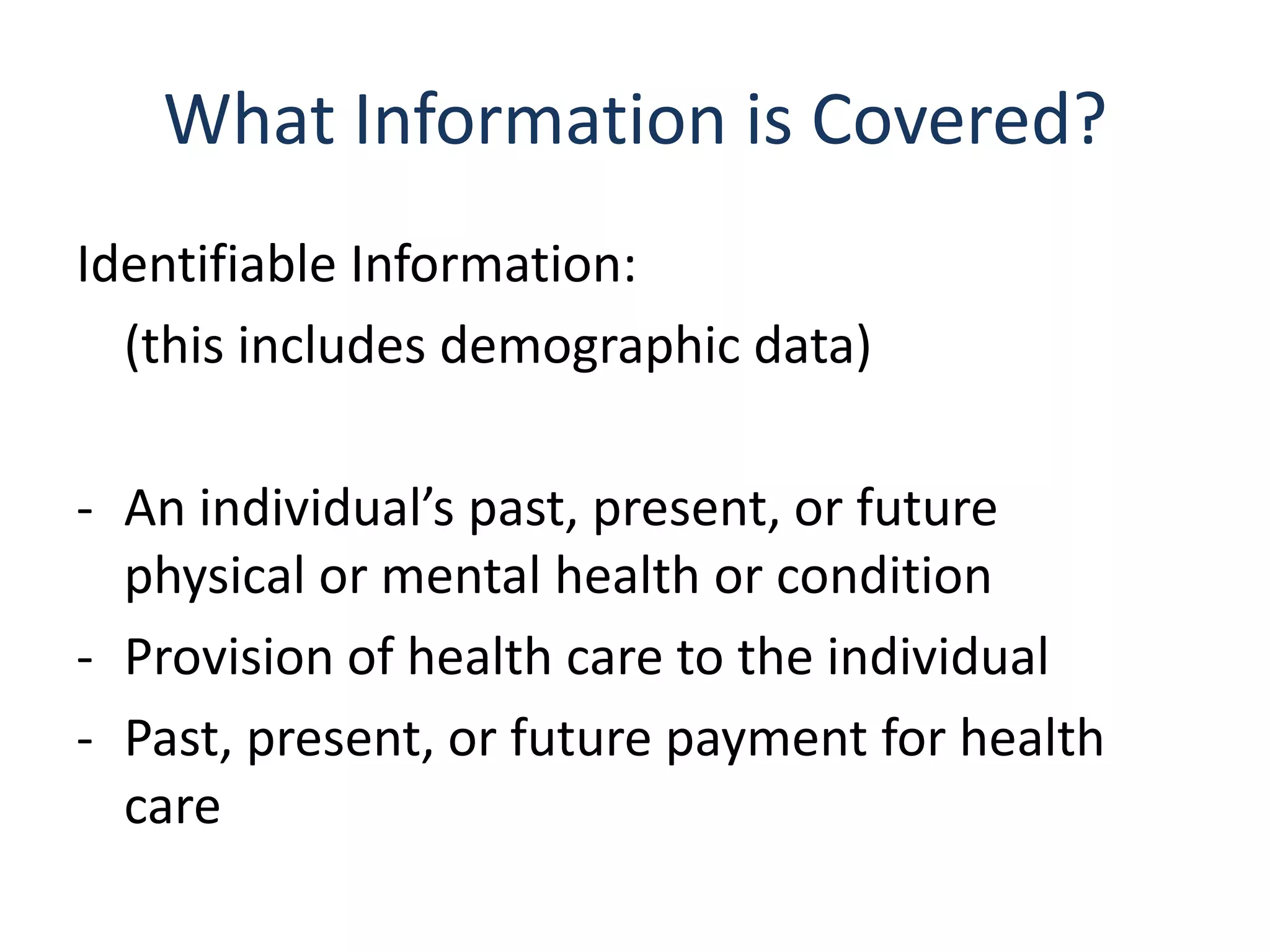What Information is Covered?
Identifiable Information:
  (this includes demographic data)

- An individual’s past, present, or future
  physical or mental health or condition
- Provision of health care to the individual
- Past, present, or future payment for health
  care
 