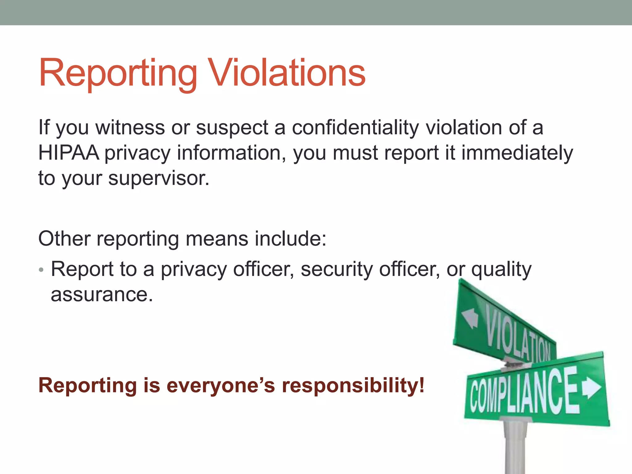 Reporting Violations
If you witness or suspect a confidentiality violation of a
HIPAA privacy information, you must report it immediately
to your supervisor.
Other reporting means include:
• Report to a privacy officer, security officer, or quality
assurance.
Reporting is everyone’s responsibility!
 