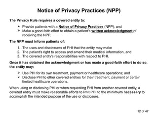Notice of Privacy Practices (NPP)
The Privacy Rule requires a covered entity to:
 Provide patients with a Notice of Privacy Practices (NPP); and
 Make a good-faith effort to obtain a patient's written acknowledgment of
receiving the NPP.
The NPP must inform patients of:
1. The uses and disclosures of PHI that the entity may make
2. The patient's right to access and amend their medical information, and
3. The covered entity's responsibilities with respect to PHI.
Once it has obtained the acknowledgment or has made a good-faith effort to do so,
the entity may:
 Use PHI for its own treatment, payment or healthcare operations; and
 Disclose PHI to other covered entities for their treatment, payment or certain
limited healthcare operations.
When using or disclosing PHI or when requesting PHI from another covered entity, a
covered entity must make reasonable efforts to limit PHI to the minimum necessary to
accomplish the intended purpose of the use or disclosure.
12 of 47
 