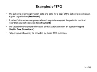 • The patient’s referring physician calls and asks for a copy of the patient’s recent exam
at your organization (Treatment)
• A patient’s insurance company calls and requests a copy of the patient’s medical
record for a specific service date (Payment)
• The Quality Improvement office calls and asks for a copy of an operative report
(Health Care Operations)
• Patient information may be provided for these TPO purposes
Examples of TPO
14 of 47
 