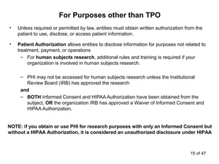 • Unless required or permitted by law, entities must obtain written authorization from the
patient to use, disclose, or access patient information.
• Patient Authorization allows entities to disclose information for purposes not related to
treatment, payment, or operations
– For human subjects research, additional rules and training is required if your
organization is involved in human subjects research.
– PHI may not be accessed for human subjects research unless the Institutional
Review Board (IRB) has approved the research
and
– BOTH Informed Consent and HIPAA Authorization have been obtained from the
subject, OR the organization IRB has approved a Waiver of Informed Consent and
HIPAA Authorization.
For Purposes other than TPO
NOTE: if you obtain or use PHI for research purposes with only an Informed Consent but
without a HIPAA Authorization, it is considered an unauthorized disclosure under HIPAA
15 of 47
 
