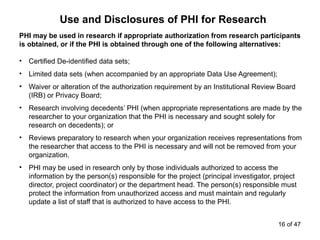PHI may be used in research if appropriate authorization from research participants
is obtained, or if the PHI is obtained through one of the following alternatives:
• Certified De-identified data sets;
• Limited data sets (when accompanied by an appropriate Data Use Agreement);
• Waiver or alteration of the authorization requirement by an Institutional Review Board
(IRB) or Privacy Board;
• Research involving decedents’ PHI (when appropriate representations are made by the
researcher to your organization that the PHI is necessary and sought solely for
research on decedents); or
• Reviews preparatory to research when your organization receives representations from
the researcher that access to the PHI is necessary and will not be removed from your
organization.
• PHI may be used in research only by those individuals authorized to access the
information by the person(s) responsible for the project (principal investigator, project
director, project coordinator) or the department head. The person(s) responsible must
protect the information from unauthorized access and must maintain and regularly
update a list of staff that is authorized to have access to the PHI.
Use and Disclosures of PHI for Research
16 of 47
 