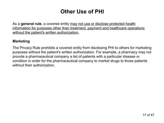 Other Use of PHI
As a general rule, a covered entity may not use or disclose protected health
information for purposes other than treatment, payment and healthcare operations
without the patient's written authorization.
Marketing
The Privacy Rule prohibits a covered entity from disclosing PHI to others for marketing
purposes without the patient's written authorization. For example, a pharmacy may not
provide a pharmaceutical company a list of patients with a particular disease or
condition in order for the pharmaceutical company to market drugs to those patients
without their authorization.
17 of 47
 