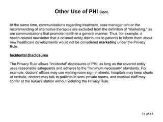 Other Use of PHI Cont.
At the same time, communications regarding treatment, case management or the
recommending of alternative therapies are excluded from the definition of "marketing," as
are communications that promote health in a general manner. Thus, for example, a
health-related newsletter that a covered entity distributes to patients to inform them about
new healthcare developments would not be considered marketing under the Privacy
Rule.
Incidental Disclosures
The Privacy Rule allows "incidental" disclosures of PHI, as long as the covered entity
uses reasonable safeguards and adheres to the "minimum necessary" standards. For
example, doctors' offices may use waiting-room sign-in sheets, hospitals may keep charts
at bedside, doctors may talk to patients in semi-private rooms, and medical staff may
confer at the nurse's station without violating the Privacy Rule.
18 of 47
 
