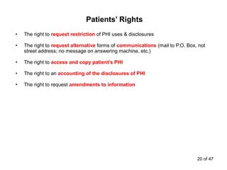 • The right to request restriction of PHI uses & disclosures
• The right to request alternative forms of communications (mail to P.O. Box, not
street address; no message on answering machine, etc.)
• The right to access and copy patient’s PHI
• The right to an accounting of the disclosures of PHI
• The right to request amendments to information
Patients’ Rights
20 of 47
 