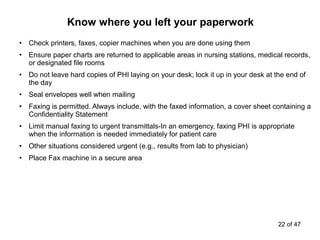 • Check printers, faxes, copier machines when you are done using them
• Ensure paper charts are returned to applicable areas in nursing stations, medical records,
or designated file rooms
• Do not leave hard copies of PHI laying on your desk; lock it up in your desk at the end of
the day
• Seal envelopes well when mailing
• Faxing is permitted. Always include, with the faxed information, a cover sheet containing a
Confidentiality Statement
• Limit manual faxing to urgent transmittals-In an emergency, faxing PHI is appropriate
when the information is needed immediately for patient care
• Other situations considered urgent (e.g., results from lab to physician)
• Place Fax machine in a secure area
Know where you left your paperwork
22 of 47
 