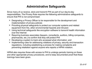 Administrative Safeguards
Since many of us receive, store and transmit PHI as part of our day-to-day
responsibilities, The Privacy Rule requires the following administrative safeguards to
ensure that PHI is not compromised:
 Designating a Privacy Officer to be responsible for the development and
implementation of privacy policies
 Providing physical safeguards to protect our computer systems and related
equipment from fire, other environmental hazards and intrusion
 Using technical safeguards like encryption software to transmit health information
over the Internet
 Requiring business associates (lawyers, consultants, auditors, billing companies,
pharmacists, etc.) to confirm that they will protect PHI
 Developing a system to track who accessed what information; and
 Implementing rules for addressing violations of privacy, security and transaction
regulations, including establishing a process for making complaints and
preventing retaliation against anyone who reports a HIPAA violation.
HIPAA also requires those with access to PHI to undergo periodic training on these
and other appropriate privacy procedures, and to keep documented proof that these
trainings have been given.
25 of 47
 