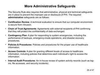 More Administrative Safeguards
The Security Rule also requires that administrative, physical and technical safeguards
are in place to prevent the improper use or disclosure of PHI. The required
administrative safeguards are as follows:
• Certification Review: A technical evaluation to ensure that our computer environment
is secure from intrusion.
• Chain of Trust Agreements: Agreements with external recipients of PHI confirming
that they will protect the confidentiality of data exchanged.
• Contingency Plan: A plan for responding to system emergencies, including the
performance of backups, emergency-mode operations, and disaster-recovery
procedures.
• Policies & Procedures: Policies and procedures for the proper use of healthcare
information.
• Access Controls: A plan for granting different levels of access to healthcare
information, including policies that determine each individual's right to access the
information.
• Internal Audit Procedures: An in-house review of system activity records (such as log-
ins, file accesses, and security incidents).
26 of 47
 