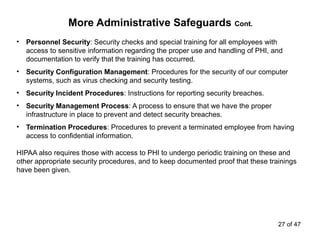 More Administrative Safeguards Cont.
• Personnel Security: Security checks and special training for all employees with
access to sensitive information regarding the proper use and handling of PHI, and
documentation to verify that the training has occurred.
• Security Configuration Management: Procedures for the security of our computer
systems, such as virus checking and security testing.
• Security Incident Procedures: Instructions for reporting security breaches.
• Security Management Process: A process to ensure that we have the proper
infrastructure in place to prevent and detect security breaches.
• Termination Procedures: Procedures to prevent a terminated employee from having
access to confidential information.
HIPAA also requires those with access to PHI to undergo periodic training on these and
other appropriate security procedures, and to keep documented proof that these trainings
have been given.
27 of 47
 